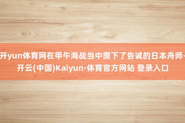 开yun体育网在甲午海战当中攒下了告诫的日本舟师-开云(中国)Kaiyun·体育官方网站 登录入口