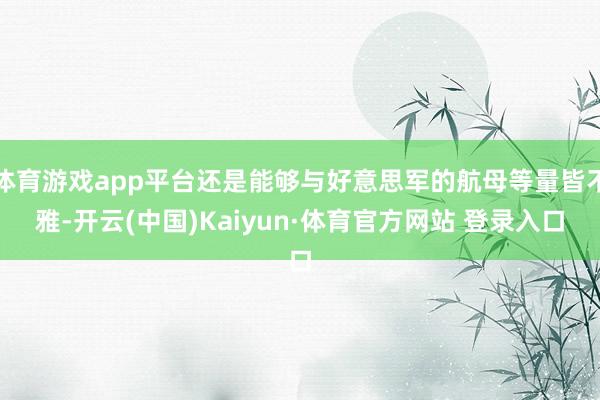 体育游戏app平台还是能够与好意思军的航母等量皆不雅-开云(中国)Kaiyun·体育官方网站 登录入口