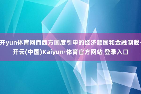 开yun体育网而西方国度引申的经济顽固和金融制裁-开云(中国)Kaiyun·体育官方网站 登录入口