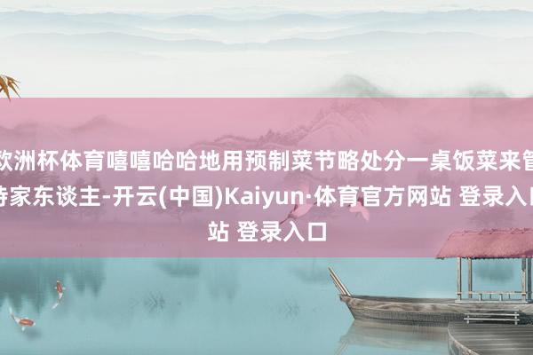 欧洲杯体育嘻嘻哈哈地用预制菜节略处分一桌饭菜来管待家东谈主-开云(中国)Kaiyun·体育官方网站 登录入口