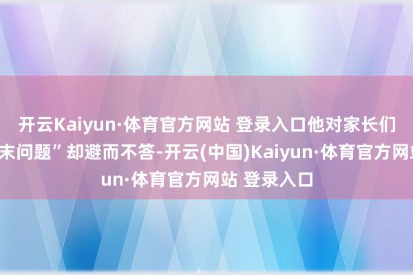 开云Kaiyun·体育官方网站 登录入口他对家长们提倡的“终末问题”却避而不答-开云(中国)Kaiyun·体育官方网站 登录入口