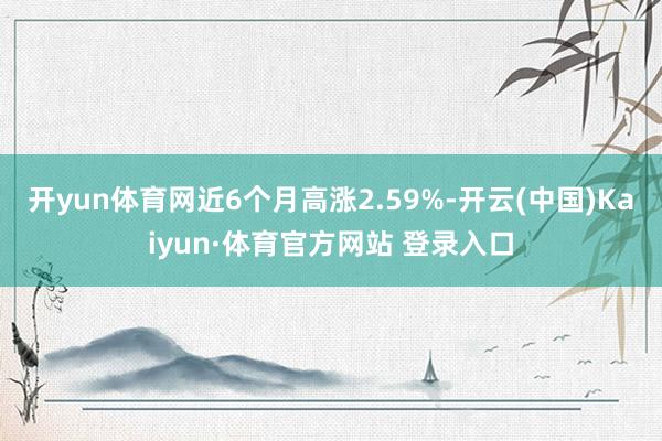 开yun体育网近6个月高涨2.59%-开云(中国)Kaiyun·体育官方网站 登录入口