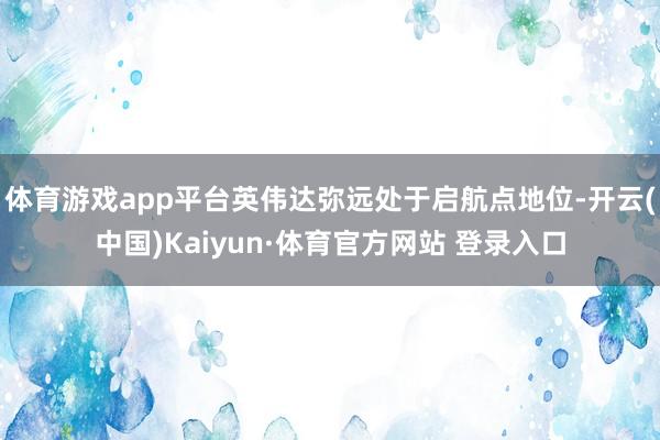 体育游戏app平台英伟达弥远处于启航点地位-开云(中国)Kaiyun·体育官方网站 登录入口