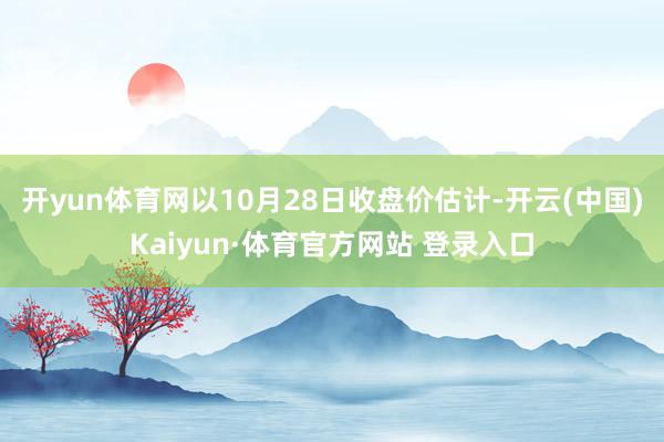 开yun体育网　　以10月28日收盘价估计-开云(中国)Kaiyun·体育官方网站 登录入口