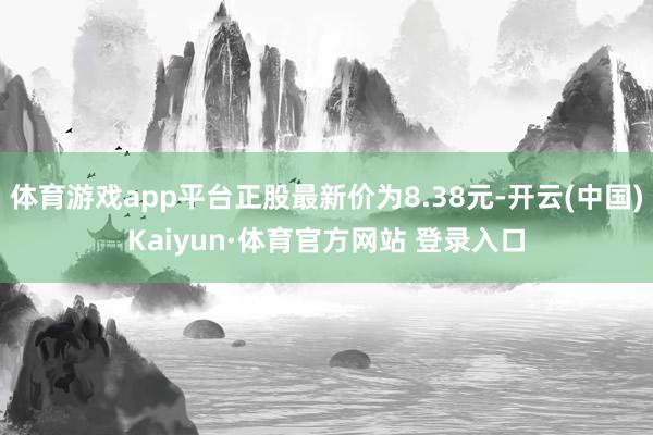 体育游戏app平台正股最新价为8.38元-开云(中国)Kaiyun·体育官方网站 登录入口