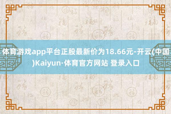 体育游戏app平台正股最新价为18.66元-开云(中国)Kaiyun·体育官方网站 登录入口