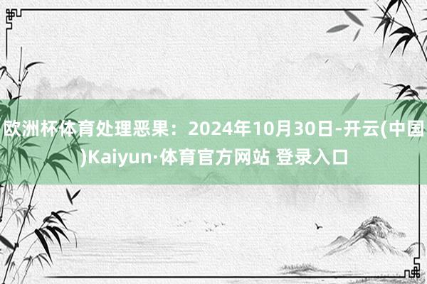 欧洲杯体育处理恶果：2024年10月30日-开云(中国)Kaiyun·体育官方网站 登录入口