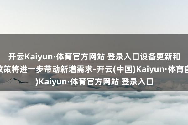 开云Kaiyun·体育官方网站 登录入口设备更新和奢华品以旧换新政策将进一步带动新增需求-开云(中国)Kaiyun·体育官方网站 登录入口