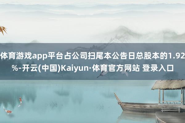 体育游戏app平台占公司扫尾本公告日总股本的1.92%-开云(中国)Kaiyun·体育官方网站 登录入口