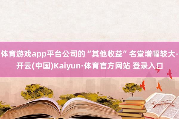 体育游戏app平台公司的“其他收益”名堂增幅较大-开云(中国)Kaiyun·体育官方网站 登录入口