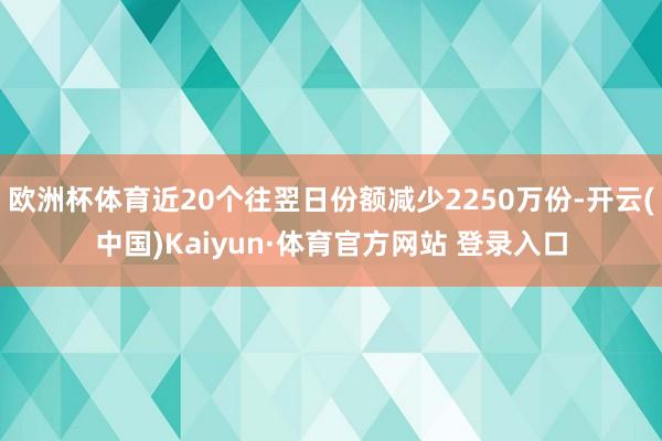 欧洲杯体育近20个往翌日份额减少2250万份-开云(中国)Kaiyun·体育官方网站 登录入口