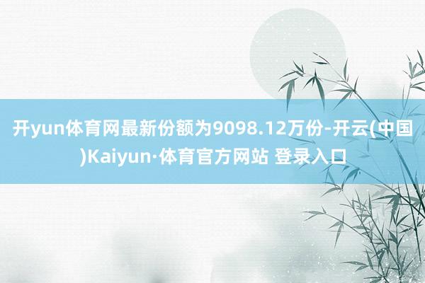 开yun体育网最新份额为9098.12万份-开云(中国)Kaiyun·体育官方网站 登录入口