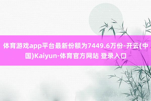 体育游戏app平台最新份额为7449.6万份-开云(中国)Kaiyun·体育官方网站 登录入口